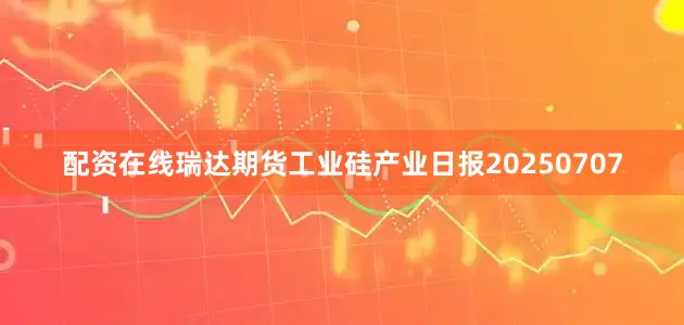 配资在线瑞达期货工业硅产业日报20250707