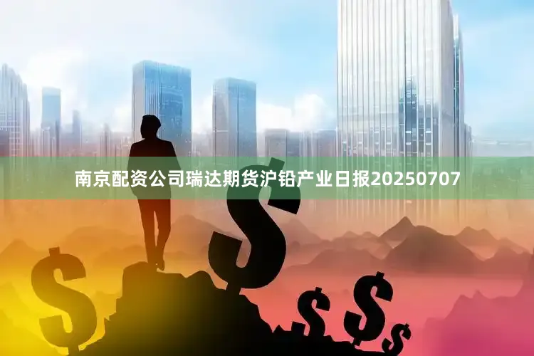 南京配资公司瑞达期货沪铅产业日报20250707