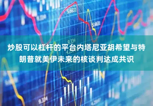 炒股可以杠杆的平台内塔尼亚胡希望与特朗普就美伊未来的核谈判达成共识