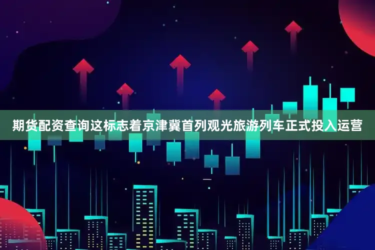 期货配资查询这标志着京津冀首列观光旅游列车正式投入运营