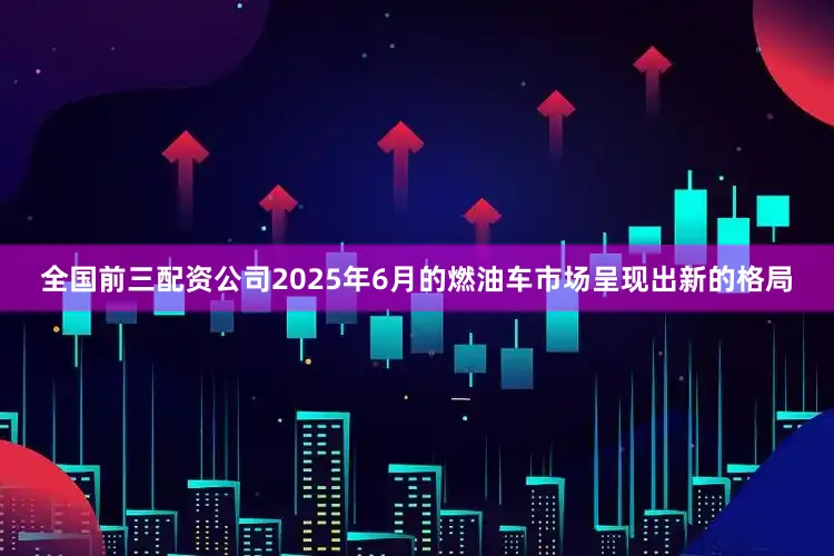 全国前三配资公司2025年6月的燃油车市场呈现出新的格局