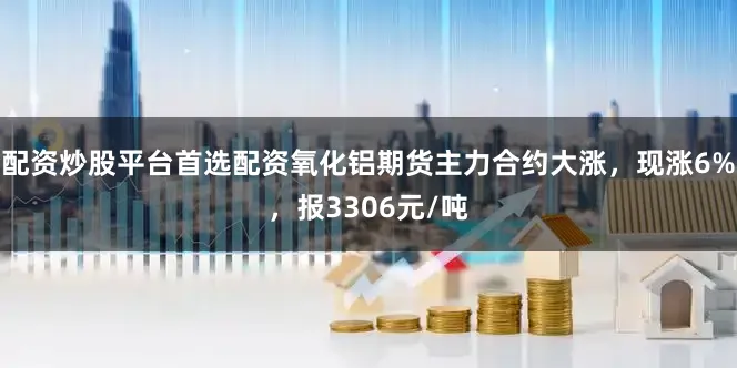 配资炒股平台首选配资氧化铝期货主力合约大涨，现涨6%，报3306元/吨