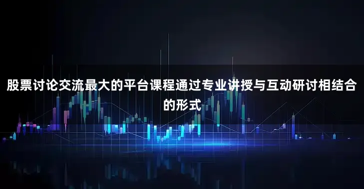 股票讨论交流最大的平台课程通过专业讲授与互动研讨相结合的形式