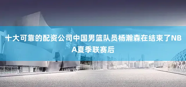 十大可靠的配资公司中国男篮队员杨瀚森在结束了NBA夏季联赛后