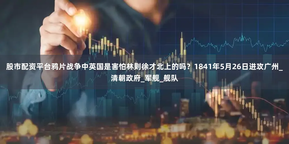 股市配资平台鸦片战争中英国是害怕林则徐才北上的吗？1841年5月26日进攻广州_清朝政府_军舰_舰队
